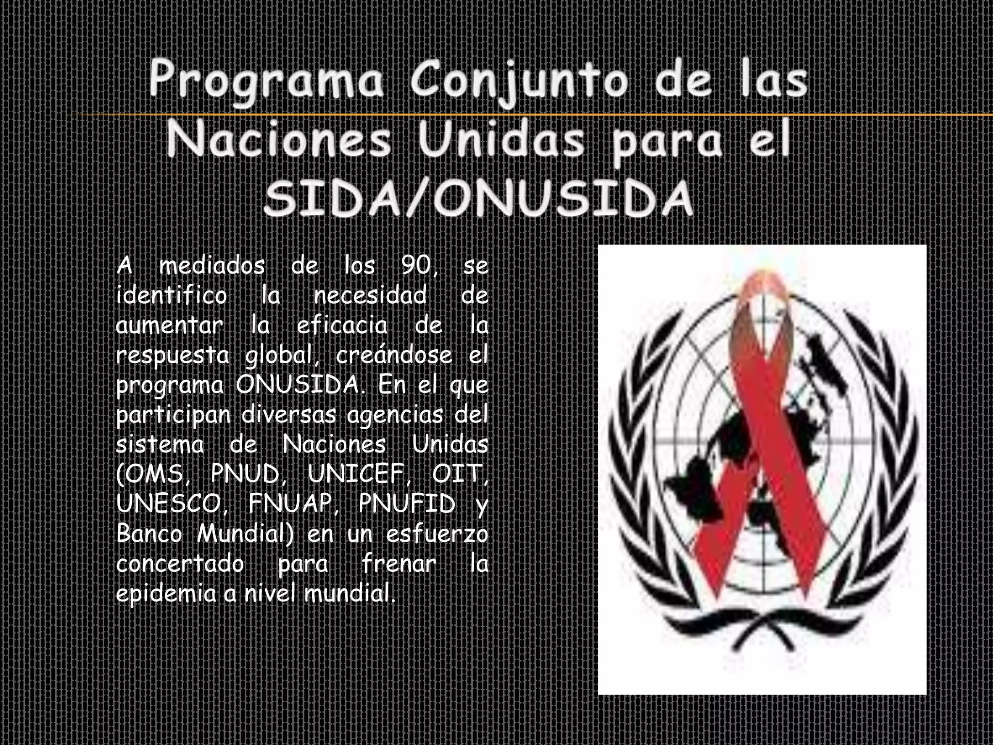 A mediados de los 90, se
identifico la necesidad de
aumentar la eficacia de la
respuesta global, creándose el
programa ONUSIDA. En el que
participan diversas agencias del
sistema de Naciones Unidas
(OMS, PNUD, UNICEF, OIT,
UNESCO, FNUAP, PNUFID y
Banco Mundial) en un esfuerzo
concertado para frenar la
epidemia a nivel mundial.
 