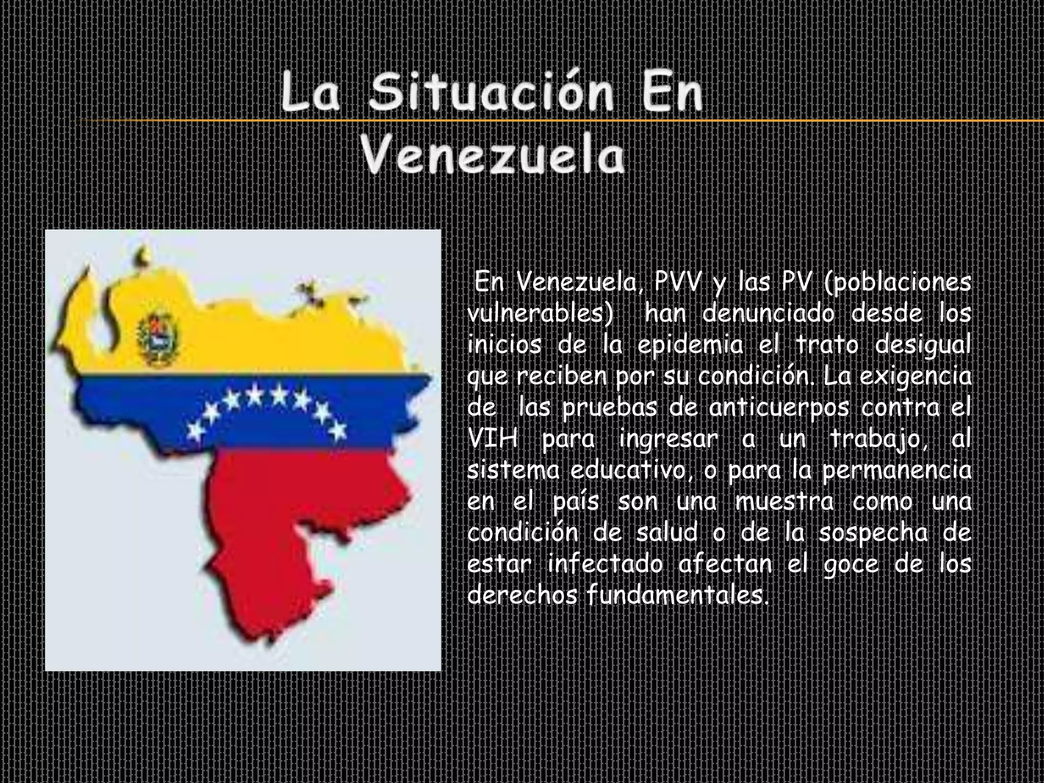 En Venezuela, PVV y las PV (poblaciones
vulnerables) han denunciado desde los
inicios de la epidemia el trato desigual
que reciben por su condición. La exigencia
de las pruebas de anticuerpos contra el
VIH para ingresar a un trabajo, al
sistema educativo, o para la permanencia
en el país son una muestra como una
condición de salud o de la sospecha de
estar infectado afectan el goce de los
derechos fundamentales.
 