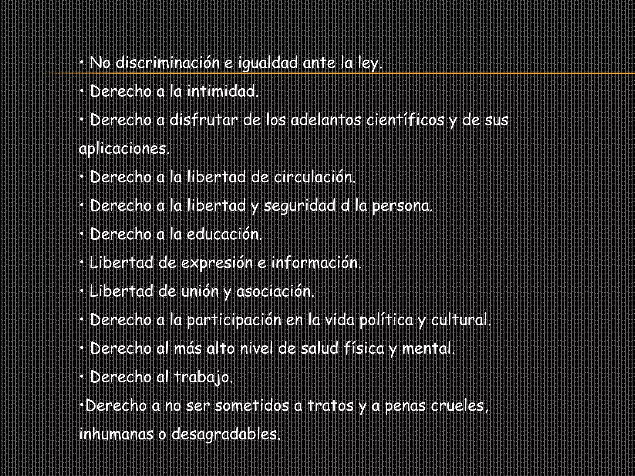 • No discriminación e igualdad ante la ley.
• Derecho a la intimidad.
• Derecho a disfrutar de los adelantos científicos y de sus
aplicaciones.
• Derecho a la libertad de circulación.
• Derecho a la libertad y seguridad d la persona.
• Derecho a la educación.
• Libertad de expresión e información.
• Libertad de unión y asociación.
• Derecho a la participación en la vida política y cultural.
• Derecho al más alto nivel de salud física y mental.
• Derecho al trabajo.
•Derecho a no ser sometidos a tratos y a penas crueles,
inhumanas o desagradables.
 