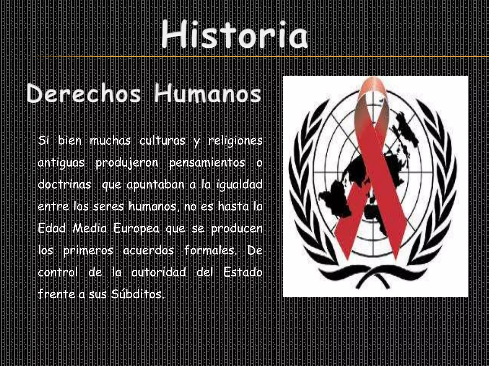 Si bien muchas culturas y religiones
antiguas produjeron pensamientos o
doctrinas que apuntaban a la igualdad
entre los seres humanos, no es hasta la
Edad Media Europea que se producen
los primeros acuerdos formales. De
control de la autoridad del Estado
frente a sus Súbditos.
 