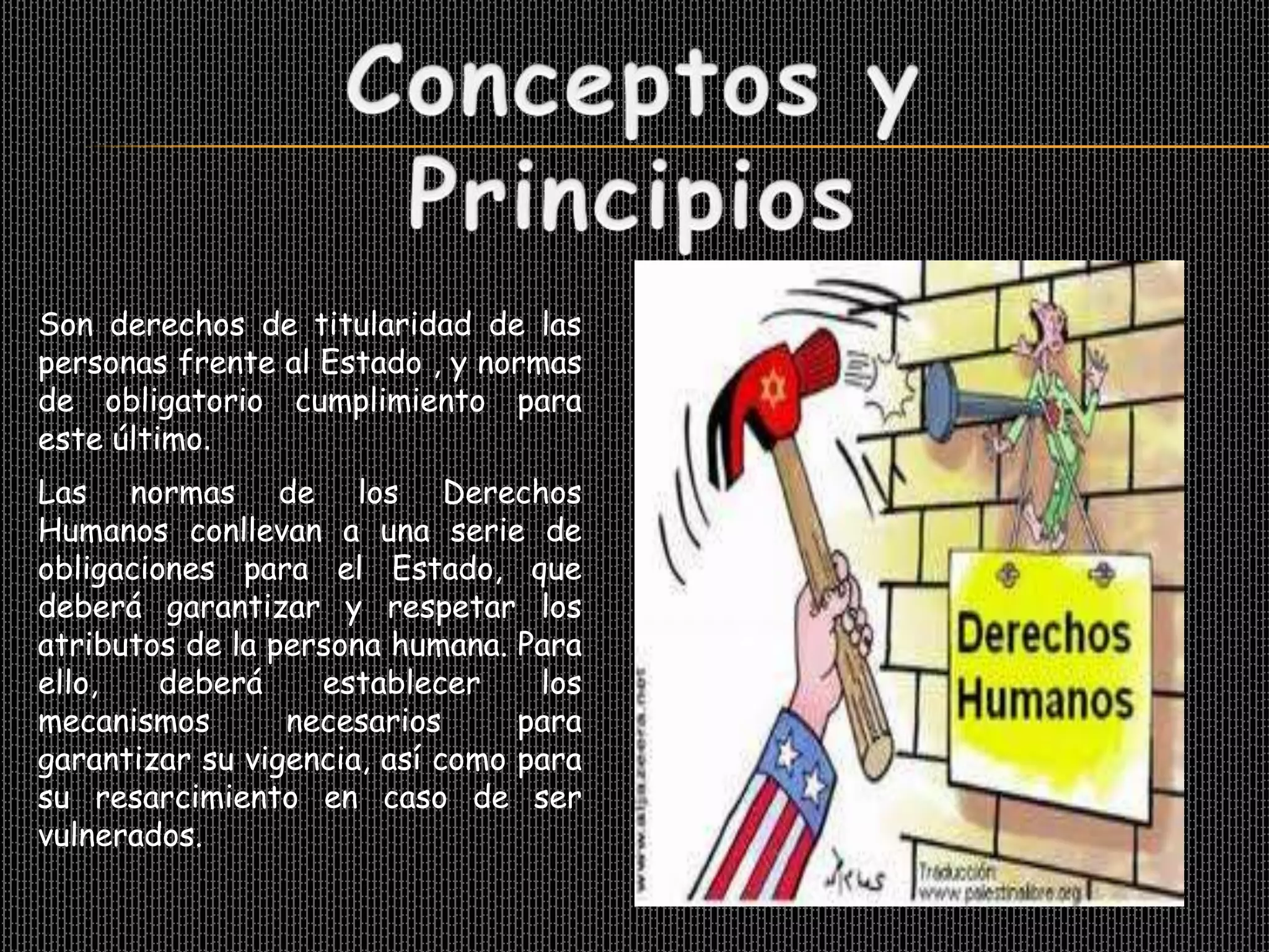 Son derechos de titularidad de las
personas frente al Estado , y normas
de obligatorio cumplimiento para
este último.
Las normas de los Derechos
Humanos conllevan a una serie de
obligaciones para el Estado, que
deberá garantizar y respetar los
atributos de la persona humana. Para
ello,    deberá    establecer     los
mecanismos       necesarios      para
garantizar su vigencia, así como para
su resarcimiento en caso de ser
vulnerados.
 