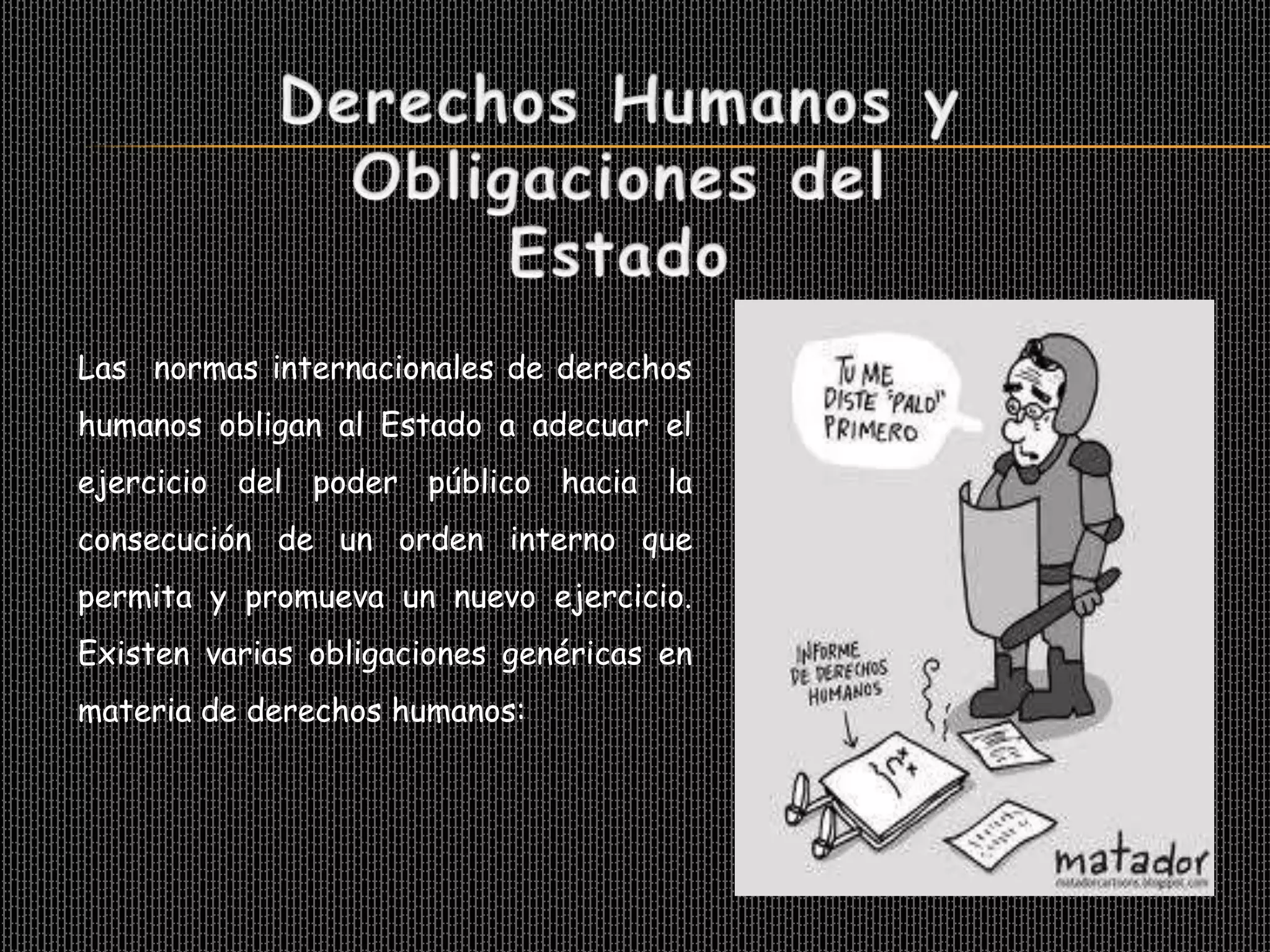 Las normas internacionales de derechos
humanos obligan al Estado a adecuar el
ejercicio del poder público hacia la
consecución de un orden interno que
permita y promueva un nuevo ejercicio.
Existen varias obligaciones genéricas en
materia de derechos humanos:
 