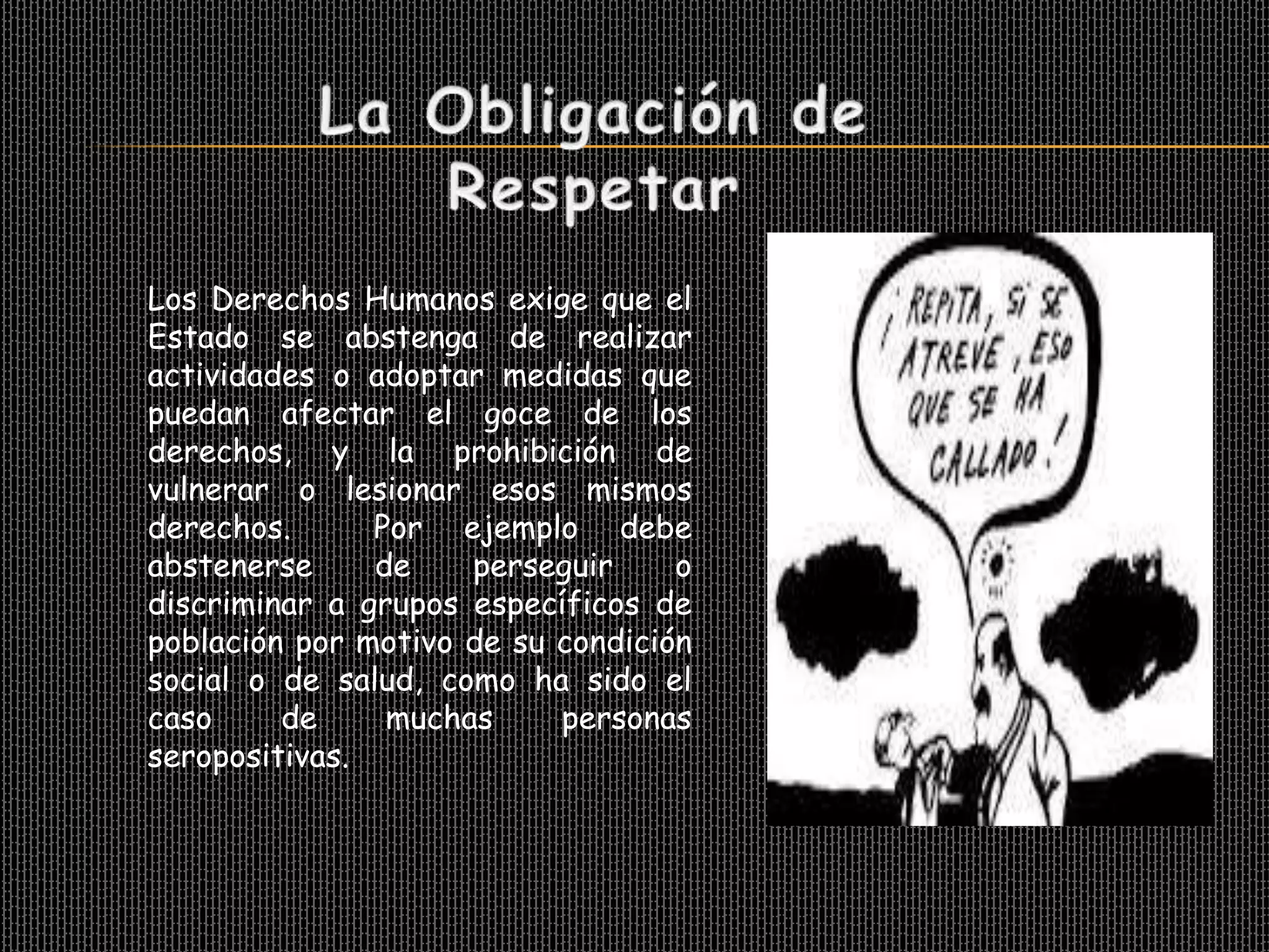 Los Derechos Humanos exige que el
Estado se abstenga de realizar
actividades o adoptar medidas que
puedan afectar el goce de los
derechos, y la prohibición de
vulnerar o lesionar esos mismos
derechos.      Por ejemplo debe
abstenerse     de    perseguir     o
discriminar a grupos específicos de
población por motivo de su condición
social o de salud, como ha sido el
caso     de     muchas     personas
seropositivas.
 