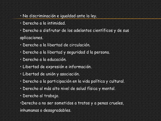 • No discriminación e igualdad ante la ley.
• Derecho a la intimidad.
• Derecho a disfrutar de los adelantos científicos y de sus
aplicaciones.
• Derecho a la libertad de circulación.
• Derecho a la libertad y seguridad d la persona.
• Derecho a la educación.
• Libertad de expresión e información.
• Libertad de unión y asociación.
• Derecho a la participación en la vida política y cultural.
• Derecho al más alto nivel de salud física y mental.
• Derecho al trabajo.
•Derecho a no ser sometidos a tratos y a penas crueles,
inhumanas o desagradables.
 