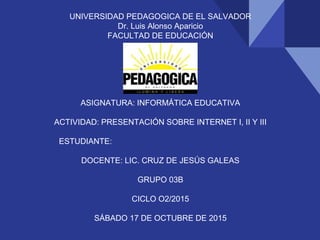 UNIVERSIDAD PEDAGOGICA DE EL SALVADOR
Dr. Luis Alonso Aparicio
FACULTAD DE EDUCACIÓN
ASIGNATURA: INFORMÁTICA EDUCATIVA
ACTIVIDAD: PRESENTACIÓN SOBRE INTERNET I, II Y III
ESTUDIANTE:
DOCENTE: LIC. CRUZ DE JESÚS GALEAS
GRUPO 03B
CICLO O2/2015
SÁBADO 17 DE OCTUBRE DE 2015
 