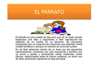 EL PÁRRAFO
El párrafo es una unidad de discurso que en un texto escrito
expresara una idea o argumento o bien reproducirá las
palabras de un orador en un discurso. Se encuentra
compuesto por un conjunto de oraciones que ostentan cierta
unidad temática o aunque sin tenerla se enuncian juntas.
Es de fácil detección dentro de un texto por las siguientes
características: comienza con una mayúscula y termina con
un punto y aparte y comprende varias oraciones, como
dijimos, relacionadas sobre el mismo subtema, en tanto una
de ellas solamente expresará la idea principal