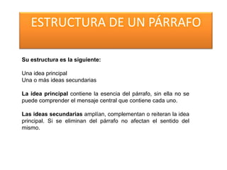 ESTRUCTURA DE UN PÁRRAFO
Su estructura es la siguiente:
Una idea principal
Una o más ideas secundarias
La idea principal contiene la esencia del párrafo, sin ella no se
puede comprender el mensaje central que contiene cada uno.
Las ideas secundarias amplían, complementan o reiteran la idea
principal. Si se eliminan del párrafo no afectan el sentido del
mismo.
