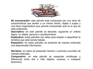 De enumeración: este párrafo está compuesto por una serie de
características que aluden a un mismo hecho, objeto o sujeto y
una frase organizadora que permite comprender qué es lo que se
está ordenando.
Descriptivo: en este párrafo se describe, siguiendo un criterio
lógico, un objeto, persona o acontecimiento.
Explicativo: estos párrafos son útiles para ampliar o especificar la
temática que está siendo tratada.
Expositivo: en estos párrafos se presenta de manera ordenada
una determinada información.
Narrativo: en estos se presentan hechos o acciones ocurridas de
manera ordenada.
Comparativo: en este párrafo se presentan similitudes y
diferencias entre dos o más objetos, sucesos, o cualquier
fenómeno.