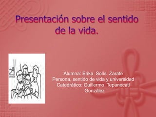 Presentación sobre el sentido de la vida. Alumna: Erika  Solís  Zarate Persona, sentido de vida y universidad Catedrático: Guillermo  Tepanecatl   González 