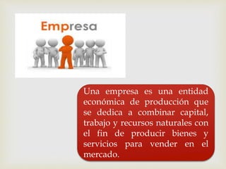 Una empresa es una entidad
económica de producción que
se dedica a combinar capital,
trabajo y recursos naturales con
el fin de producir bienes y
servicios para vender en el
mercado.
 