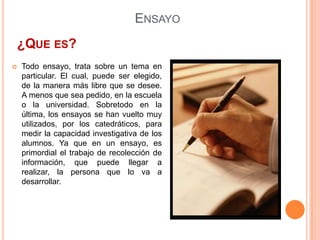 Ensayo¿Que es?Todo ensayo, trata sobre un tema en particular. El cual, puede ser elegido, de la manera más libre que se desee. A menos que sea pedido, en la escuela o la universidad. Sobretodo en la última, los ensayos se han vuelto muy utilizados, por los catedráticos, para medir la capacidad investigativa de los alumnos. Ya que en un ensayo, es primordial el trabajo de recolección de información, que puede llegar a realizar, la persona que lo va a desarrollar.Ensayo¿Cómo llevarlo a Cabo?En todo ensayo, es importante, el tener una introducción al tema, luego desarrollarlo y por último, presentar una conclusión. Es algo muy parecido a lo que hacen los periodistas, todos los días, al escribir sus reportes de prensa.EnsayoTipos de EnsayoEl ensayo expositivo , como su nombre lo indica, expone ideas sobre un tema, presentando información alrededor del mismo y matizando esta información con la interpretación del autor y opiniones personales interesantes alrededor del tema en cuestión. 