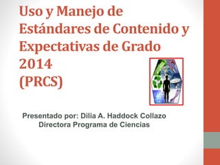 Uso y Manejo de 
Estándares de Contenido y 
Expectativas de Grado 
2014 
(PRCS) 
Presentado por: Dilia A. Haddock Collazo 
Directora Programa de Ciencias 
 