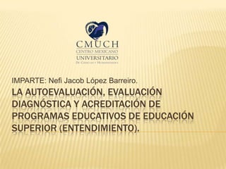 LA AUTOEVALUACIÓN, EVALUACIÓN
DIAGNÓSTICA Y ACREDITACIÓN DE
PROGRAMAS EDUCATIVOS DE EDUCACIÓN
SUPERIOR (ENTENDIMIENTO).
IMPARTE: Nefi Jacob López Barreiro.
 
