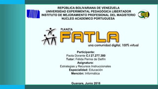 REPÚBLICA BOLIVARIANA DE VENEZUELA
UNIVERSIDAD EXPERIMENTAL PEDAGÓGICA LIBERTADOR
INSTITUTO DE MEJORAMIENTO PROFESIONAL DEL MAGISTERIO
NUCLEO ACADEMICO PORTUGUESA
Participante:
Paola Dorante C.I 27.277.380
Tutor: Félida Pernia de Delfín
Asignatura:
Estrategias y Recursos Instruccionales
Especialidad: Educación
Mención: Informática
Guanare, Junio 2016
 