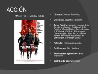 ACCIÓN
                          Director:Quentin Tarantino
  MALDITOS BASTARDOS
                          Guionista: Quentin Tarantino

                          Actor / Actriz: Melanie Laurent, Léa
                           Seydoux, Gedeon Burkhard, Julie
                           Dreyfus, Daniel Brühl, Samm Levine,
                           B.J. Novak, Eli Roth, Mike Myers,
                           Diane Kruger, Brad Pitt, Christian
                           Berkel, Michael Fassbender, Til
                           Schweiger, Christoph Waltz

                          Película: Película de acción

                          Calificación: Sin clasificar

                          Productores ejecutivos: Bob
                           Weinstein

                          Distribuida por: Universal
 