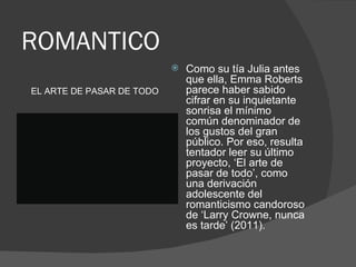 ROMANTICO
                              Como su tía Julia antes
                               que ella, Emma Roberts
EL ARTE DE PASAR DE TODO       parece haber sabido
                               cifrar en su inquietante
                               sonrisa el mínimo
                               común denominador de
                               los gustos del gran
                               público. Por eso, resulta
                               tentador leer su último
                               proyecto, ‘El arte de
                               pasar de todo’, como
                               una derivación
                               adolescente del
                               romanticismo candoroso
                               de ‘Larry Crowne, nunca
                               es tarde’ (2011).
 