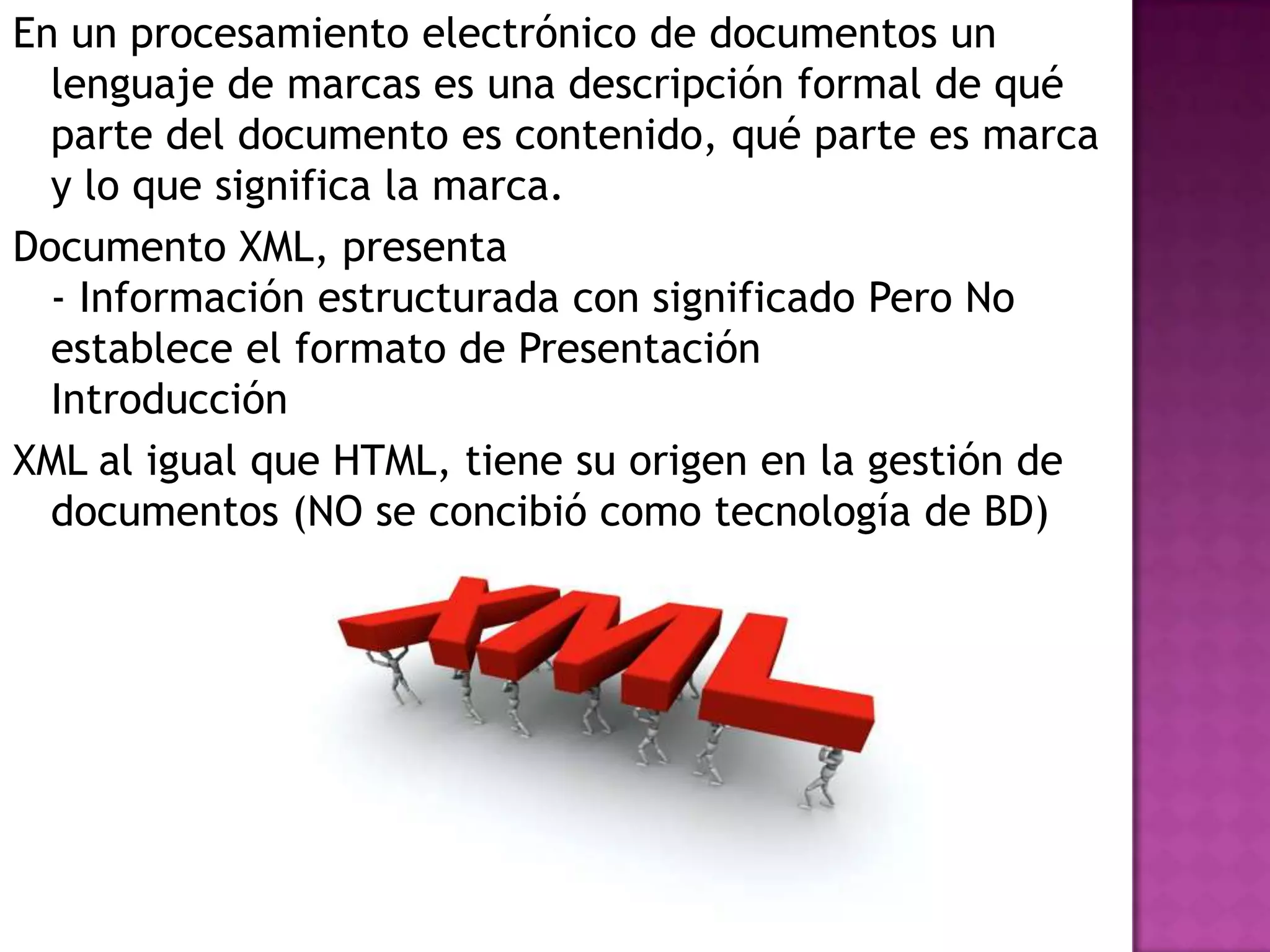 En un procesamiento electrónico de documentos un
  lenguaje de marcas es una descripción formal de qué
  parte del documento es contenido, qué parte es marca
  y lo que significa la marca.
Documento XML, presenta
  - Información estructurada con significado Pero No
  establece el formato de Presentación
  Introducción
XML al igual que HTML, tiene su origen en la gestión de
  documentos (NO se concibió como tecnología de BD)
 