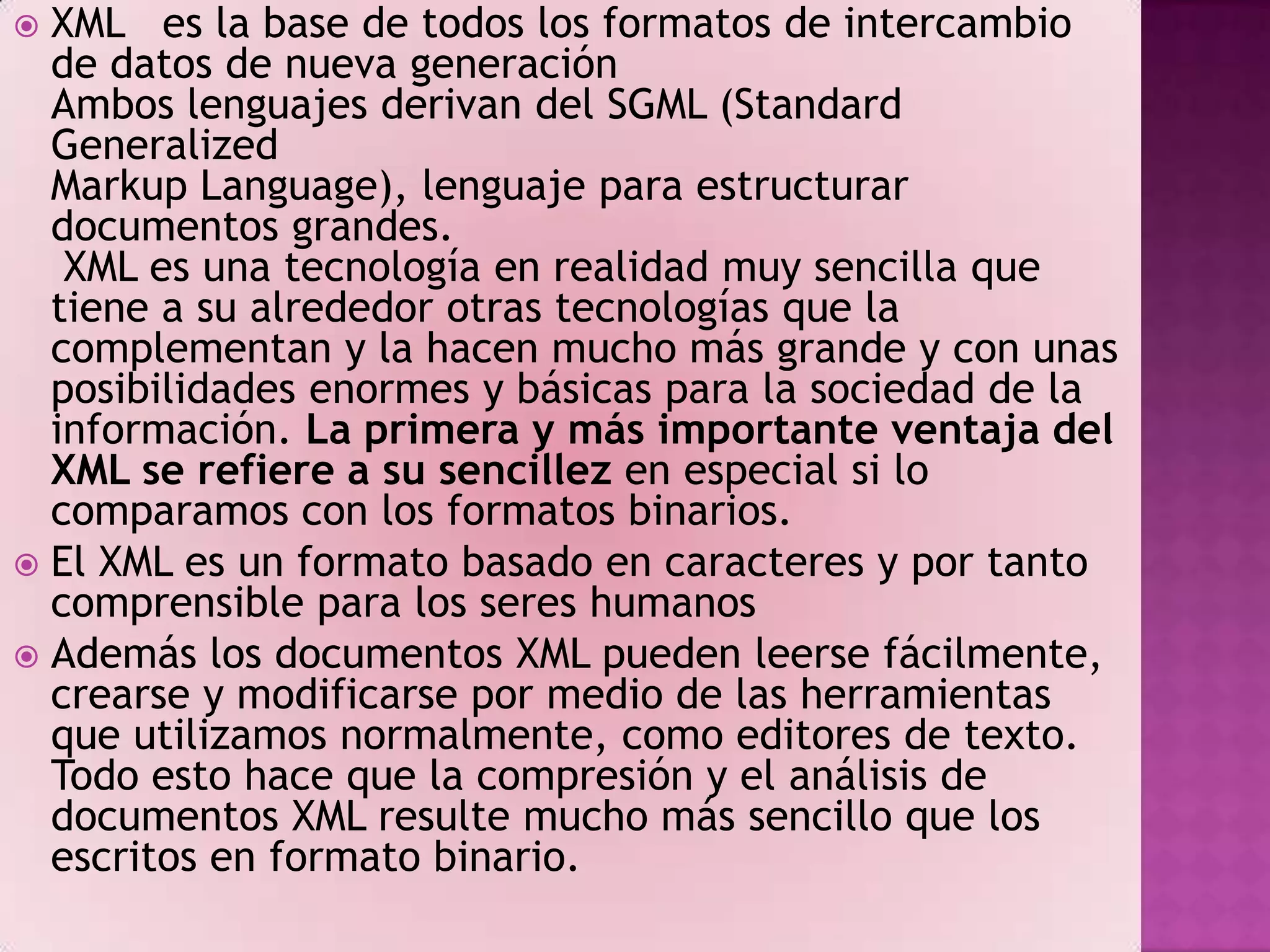  XML es la base de todos los formatos de intercambio
  de datos de nueva generación
  Ambos lenguajes derivan del SGML (Standard
  Generalized
  Markup Language), lenguaje para estructurar
  documentos grandes.
   XML es una tecnología en realidad muy sencilla que
  tiene a su alrededor otras tecnologías que la
  complementan y la hacen mucho más grande y con unas
  posibilidades enormes y básicas para la sociedad de la
  información. La primera y más importante ventaja del
  XML se refiere a su sencillez en especial si lo
  comparamos con los formatos binarios.
 El XML es un formato basado en caracteres y por tanto
  comprensible para los seres humanos
 Además los documentos XML pueden leerse fácilmente,
  crearse y modificarse por medio de las herramientas
  que utilizamos normalmente, como editores de texto.
  Todo esto hace que la compresión y el análisis de
  documentos XML resulte mucho más sencillo que los
  escritos en formato binario.
 