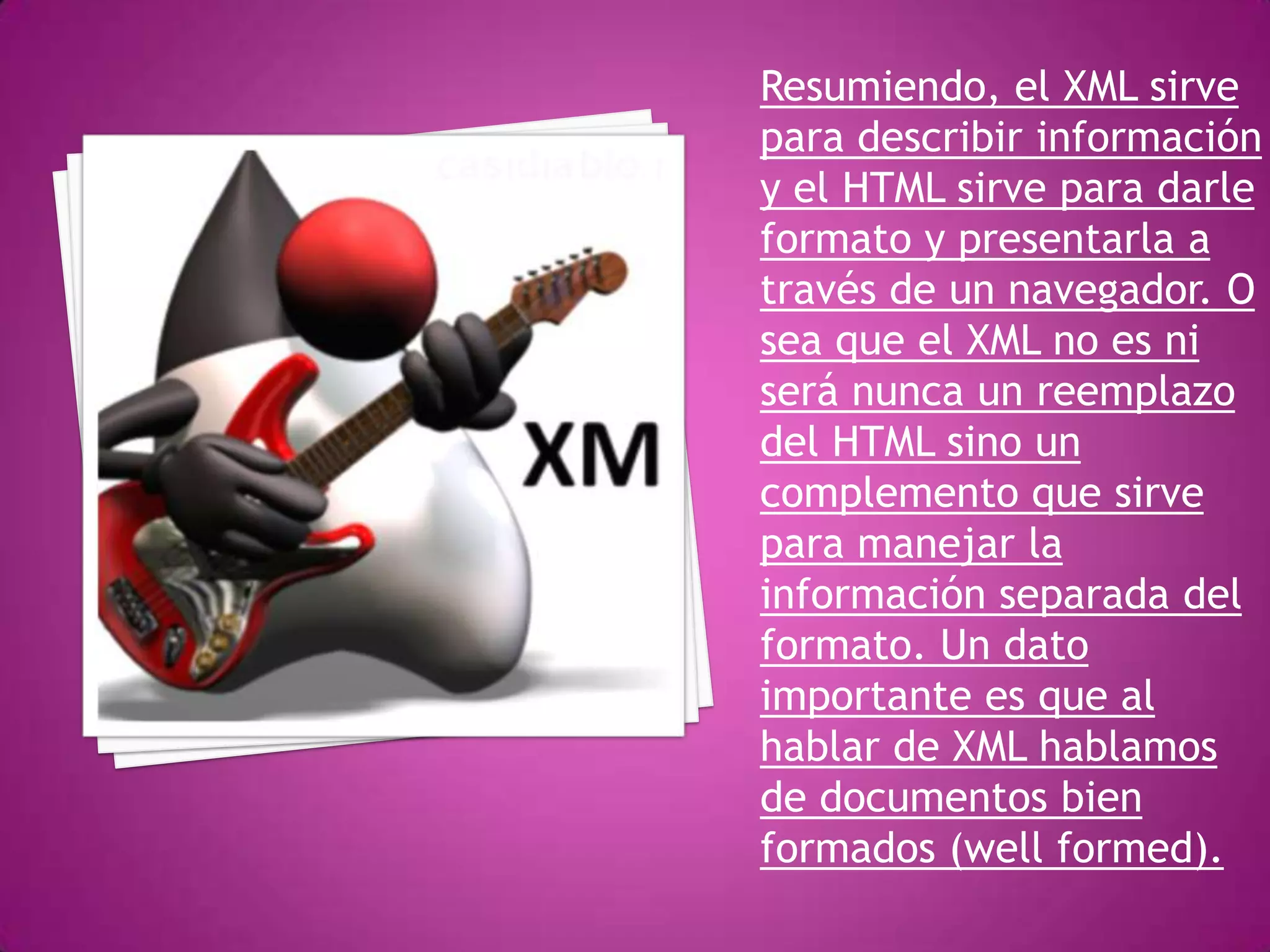 Resumiendo, el XML sirve
para describir información
y el HTML sirve para darle
formato y presentarla a
través de un navegador. O
sea que el XML no es ni
será nunca un reemplazo
del HTML sino un
complemento que sirve
para manejar la
información separada del
formato. Un dato
importante es que al
hablar de XML hablamos
de documentos bien
formados (well formed).
 