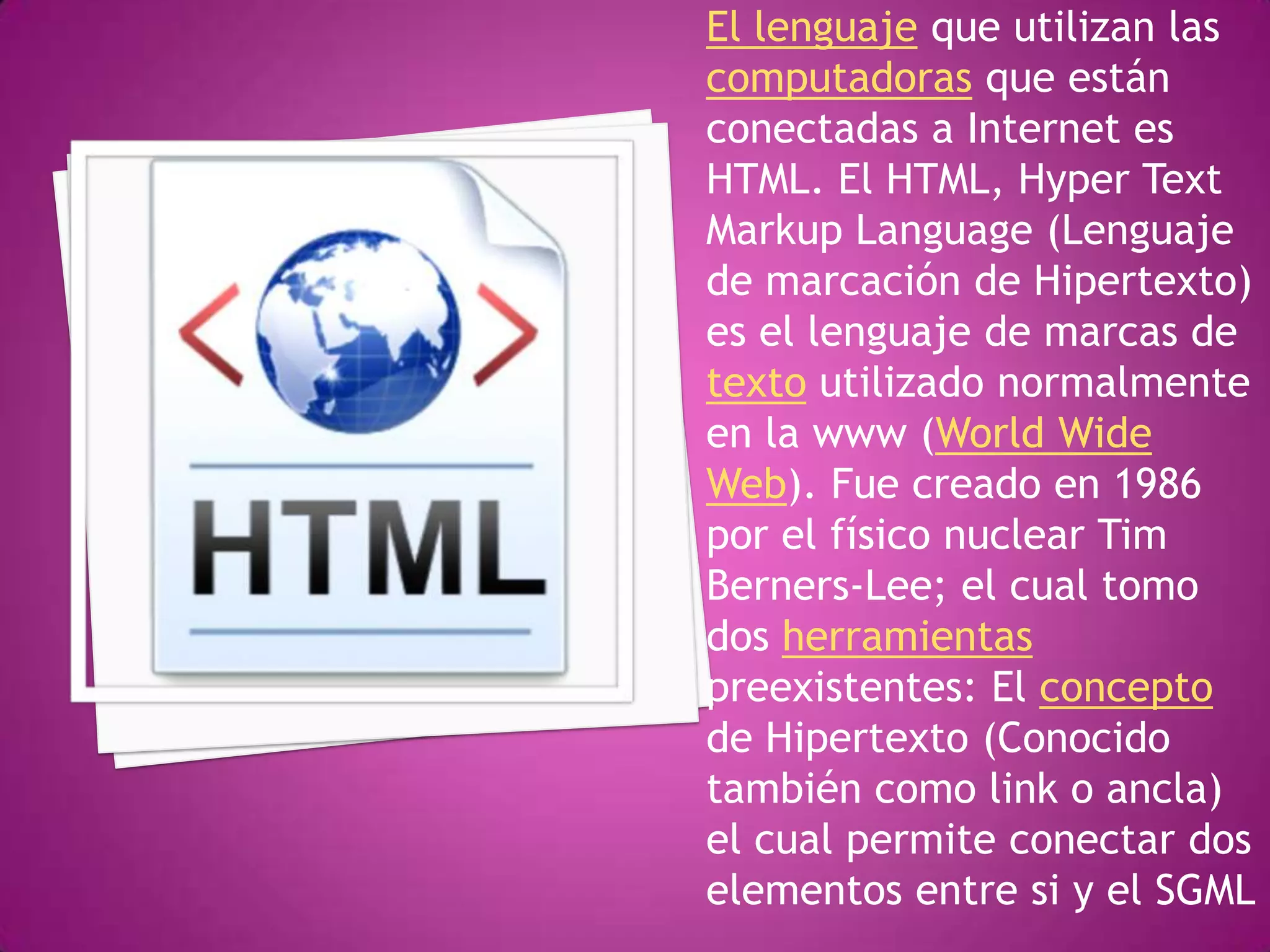 El lenguaje que utilizan las
computadoras que están
conectadas a Internet es
HTML. El HTML, Hyper Text
Markup Language (Lenguaje
de marcación de Hipertexto)
es el lenguaje de marcas de
texto utilizado normalmente
en la www (World Wide
Web). Fue creado en 1986
por el físico nuclear Tim
Berners-Lee; el cual tomo
dos herramientas
preexistentes: El concepto
de Hipertexto (Conocido
también como link o ancla)
el cual permite conectar dos
elementos entre si y el SGML
 