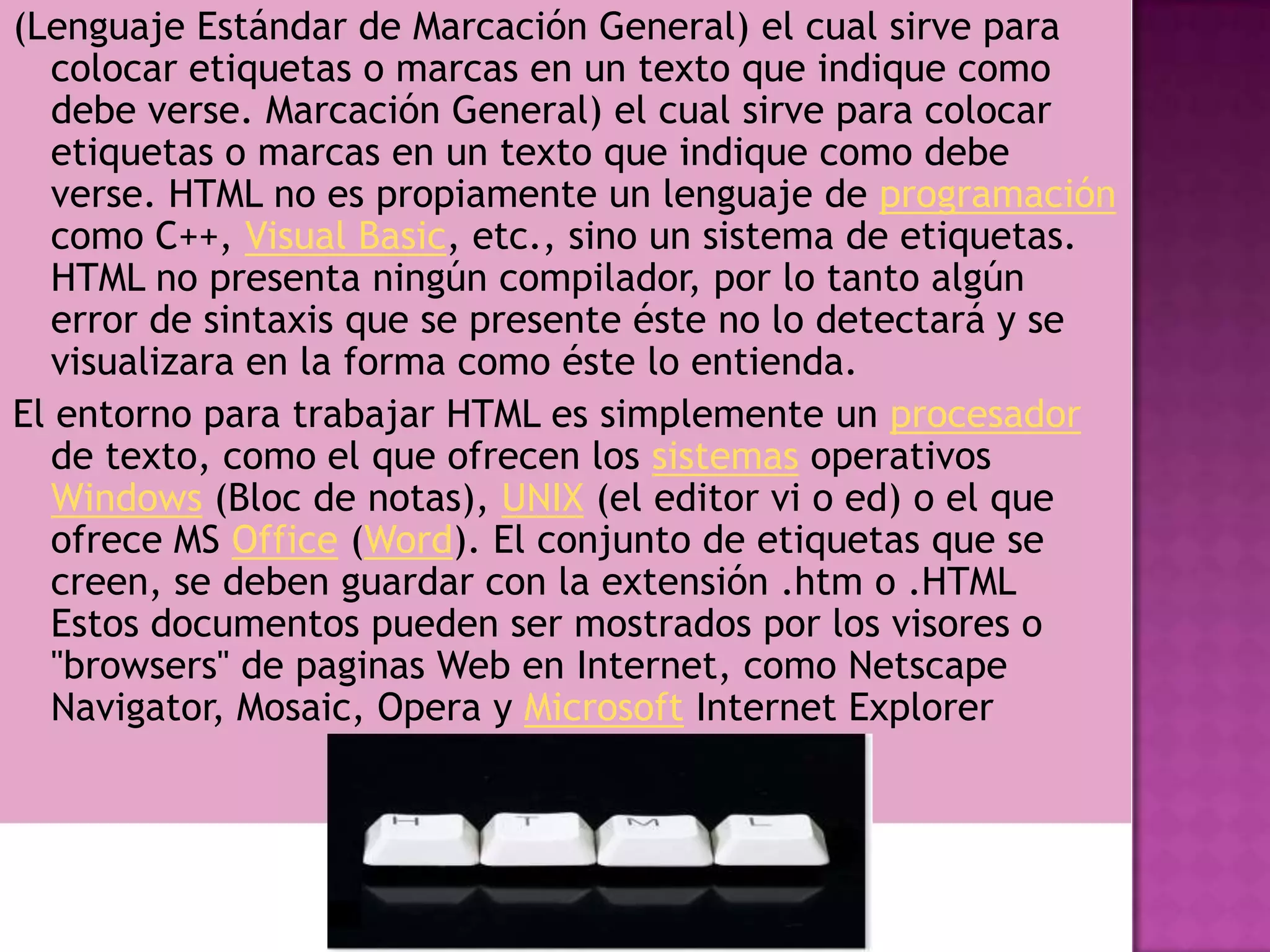 (Lenguaje Estándar de Marcación General) el cual sirve para
   colocar etiquetas o marcas en un texto que indique como
   debe verse. Marcación General) el cual sirve para colocar
   etiquetas o marcas en un texto que indique como debe
   verse. HTML no es propiamente un lenguaje de programación
   como C++, Visual Basic, etc., sino un sistema de etiquetas.
   HTML no presenta ningún compilador, por lo tanto algún
   error de sintaxis que se presente éste no lo detectará y se
   visualizara en la forma como éste lo entienda.
El entorno para trabajar HTML es simplemente un procesador
   de texto, como el que ofrecen los sistemas operativos
   Windows (Bloc de notas), UNIX (el editor vi o ed) o el que
   ofrece MS Office (Word). El conjunto de etiquetas que se
   creen, se deben guardar con la extensión .htm o .HTML
   Estos documentos pueden ser mostrados por los visores o
   "browsers" de paginas Web en Internet, como Netscape
   Navigator, Mosaic, Opera y Microsoft Internet Explorer
 