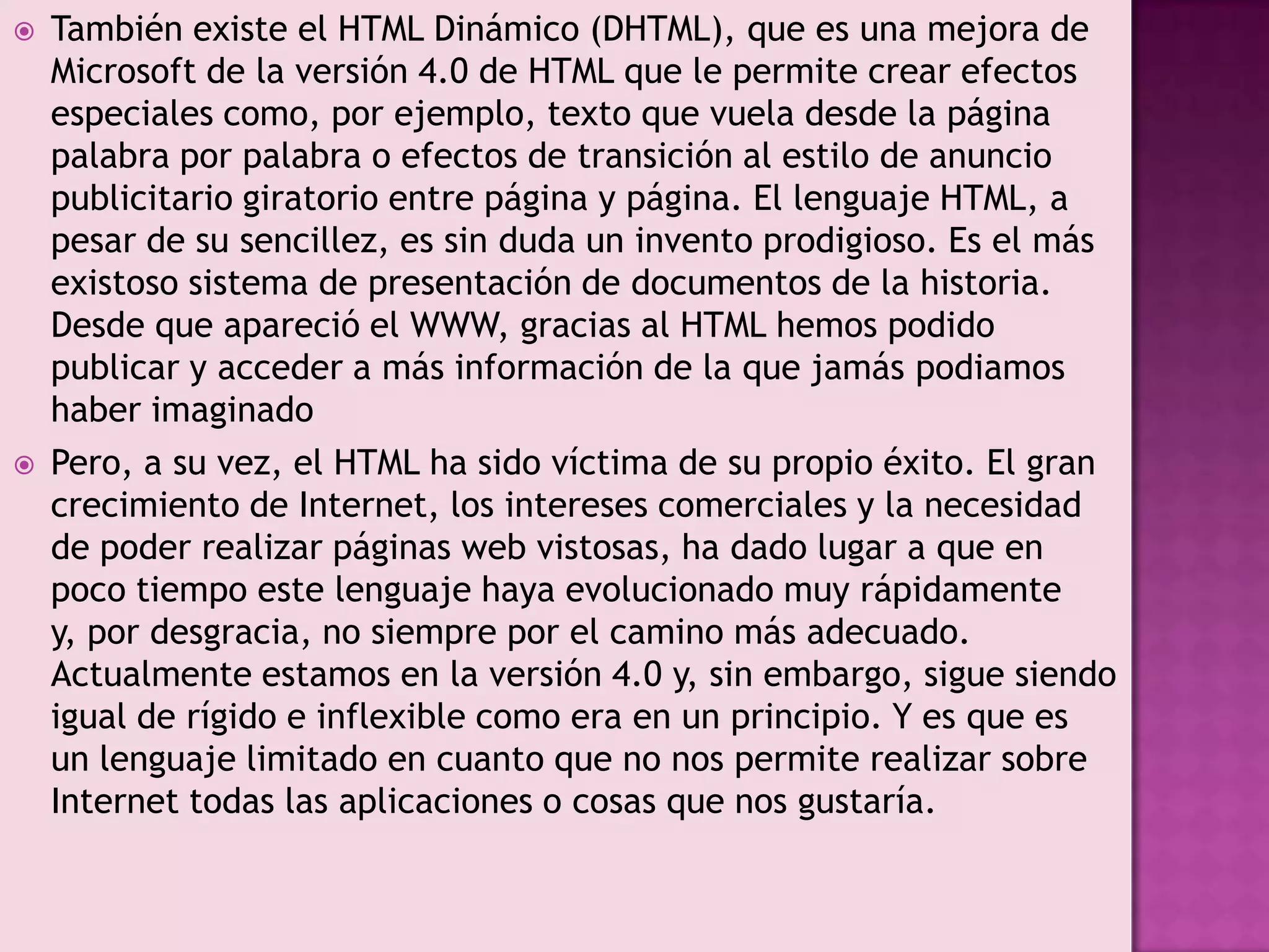    También existe el HTML Dinámico (DHTML), que es una mejora de
    Microsoft de la versión 4.0 de HTML que le permite crear efectos
    especiales como, por ejemplo, texto que vuela desde la página
    palabra por palabra o efectos de transición al estilo de anuncio
    publicitario giratorio entre página y página. El lenguaje HTML, a
    pesar de su sencillez, es sin duda un invento prodigioso. Es el más
    existoso sistema de presentación de documentos de la historia.
    Desde que apareció el WWW, gracias al HTML hemos podido
    publicar y acceder a más información de la que jamás podiamos
    haber imaginado
   Pero, a su vez, el HTML ha sido víctima de su propio éxito. El gran
    crecimiento de Internet, los intereses comerciales y la necesidad
    de poder realizar páginas web vistosas, ha dado lugar a que en
    poco tiempo este lenguaje haya evolucionado muy rápidamente
    y, por desgracia, no siempre por el camino más adecuado.
    Actualmente estamos en la versión 4.0 y, sin embargo, sigue siendo
    igual de rígido e inflexible como era en un principio. Y es que es
    un lenguaje limitado en cuanto que no nos permite realizar sobre
    Internet todas las aplicaciones o cosas que nos gustaría.
 
