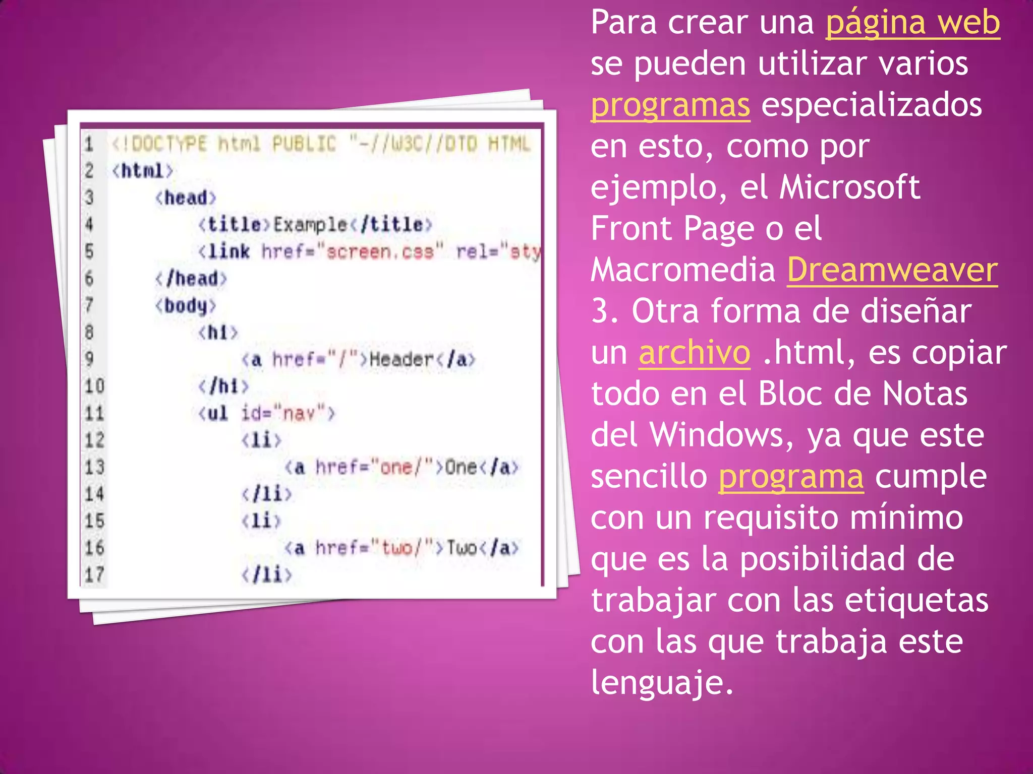 Para crear una página web
se pueden utilizar varios
programas especializados
en esto, como por
ejemplo, el Microsoft
Front Page o el
Macromedia Dreamweaver
3. Otra forma de diseñar
un archivo .html, es copiar
todo en el Bloc de Notas
del Windows, ya que este
sencillo programa cumple
con un requisito mínimo
que es la posibilidad de
trabajar con las etiquetas
con las que trabaja este
lenguaje.
 