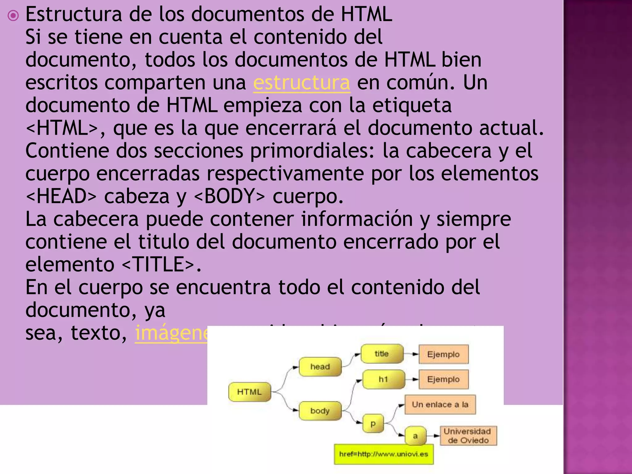    Estructura de los documentos de HTML
    Si se tiene en cuenta el contenido del
    documento, todos los documentos de HTML bien
    escritos comparten una estructura en común. Un
    documento de HTML empieza con la etiqueta
    <HTML>, que es la que encerrará el documento actual.
    Contiene dos secciones primordiales: la cabecera y el
    cuerpo encerradas respectivamente por los elementos
    <HEAD> cabeza y <BODY> cuerpo.
    La cabecera puede contener información y siempre
    contiene el titulo del documento encerrado por el
    elemento <TITLE>.
    En el cuerpo se encuentra todo el contenido del
    documento, ya
    sea, texto, imágenes, sonidos, hipervínculos, etc.
 