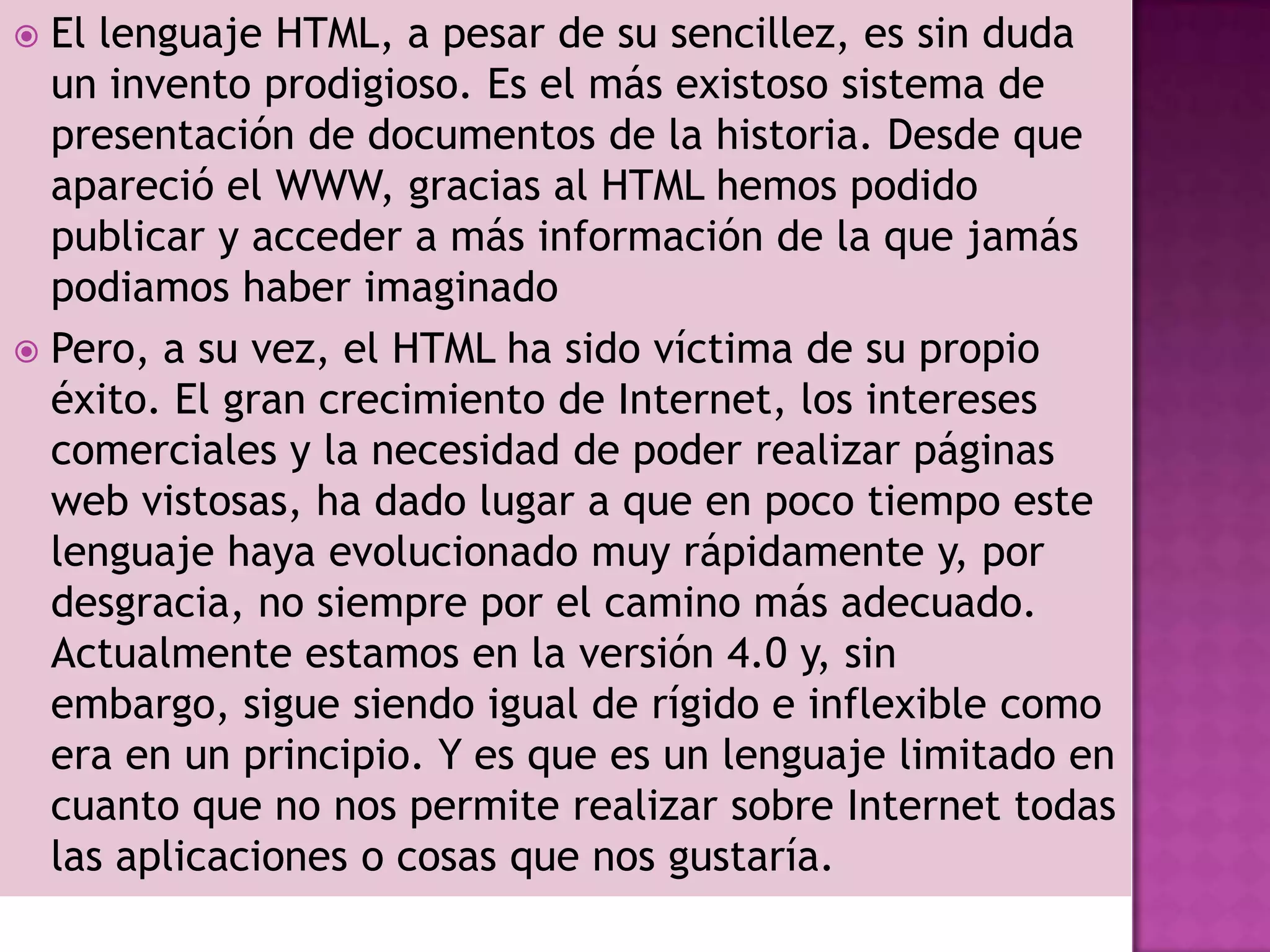  El lenguaje HTML, a pesar de su sencillez, es sin duda
  un invento prodigioso. Es el más existoso sistema de
  presentación de documentos de la historia. Desde que
  apareció el WWW, gracias al HTML hemos podido
  publicar y acceder a más información de la que jamás
  podiamos haber imaginado
 Pero, a su vez, el HTML ha sido víctima de su propio
  éxito. El gran crecimiento de Internet, los intereses
  comerciales y la necesidad de poder realizar páginas
  web vistosas, ha dado lugar a que en poco tiempo este
  lenguaje haya evolucionado muy rápidamente y, por
  desgracia, no siempre por el camino más adecuado.
  Actualmente estamos en la versión 4.0 y, sin
  embargo, sigue siendo igual de rígido e inflexible como
  era en un principio. Y es que es un lenguaje limitado en
  cuanto que no nos permite realizar sobre Internet todas
  las aplicaciones o cosas que nos gustaría.
 