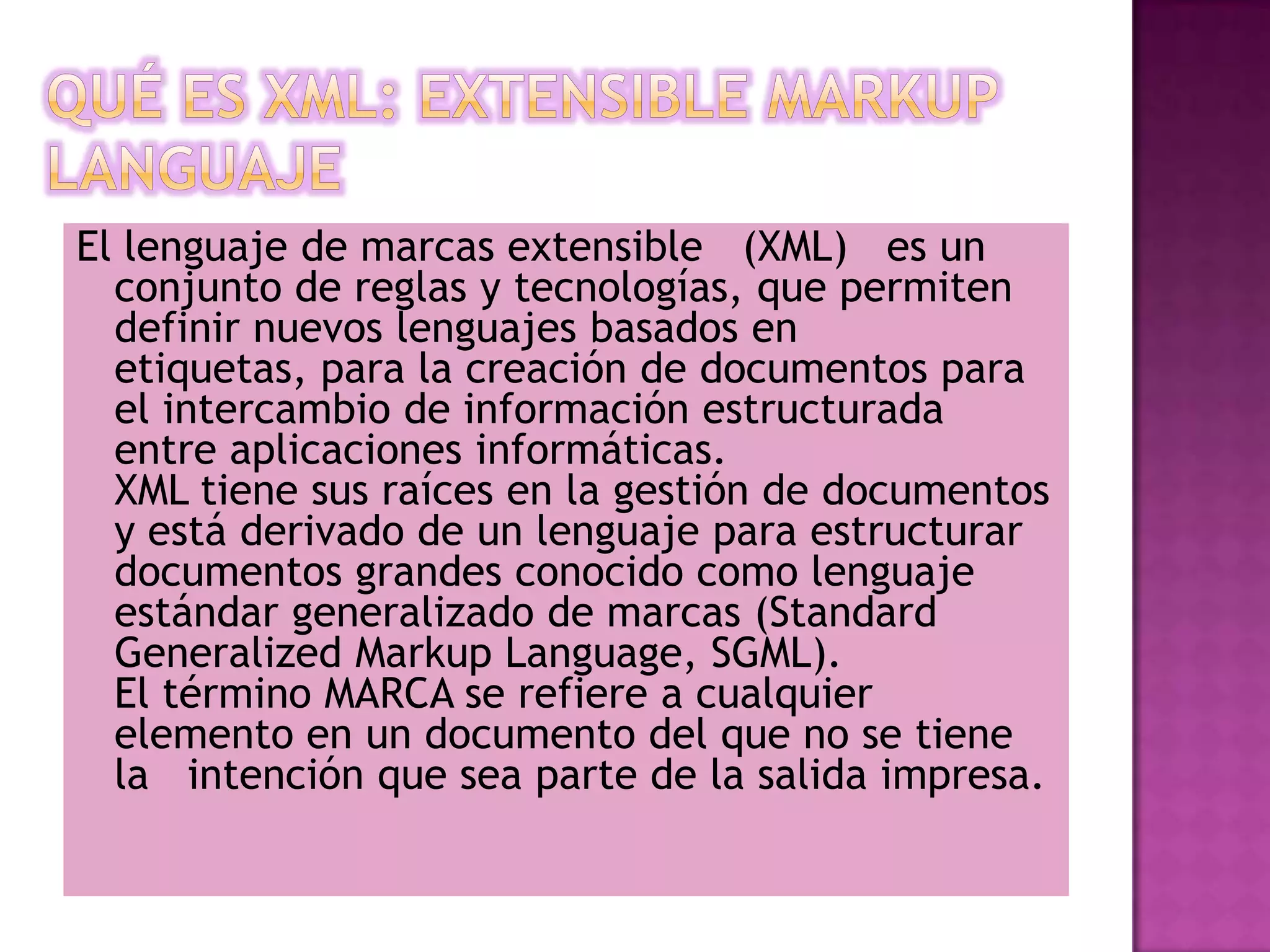 El lenguaje de marcas extensible (XML) es un
  conjunto de reglas y tecnologías, que permiten
  definir nuevos lenguajes basados en
  etiquetas, para la creación de documentos para
  el intercambio de información estructurada
  entre aplicaciones informáticas.
  XML tiene sus raíces en la gestión de documentos
  y está derivado de un lenguaje para estructurar
  documentos grandes conocido como lenguaje
  estándar generalizado de marcas (Standard
  Generalized Markup Language, SGML).
  El término MARCA se refiere a cualquier
  elemento en un documento del que no se tiene
  la intención que sea parte de la salida impresa.
 