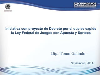 Iniciativa con proyecto de Decreto por el que se expide 
la Ley Federal de Juegos con Apuesta y Sorteos 
Dip. Temo Galindo 
Noviembre, 2014. 
 