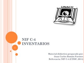 NIF C-4
    INVENTARIOS
1


              Material didáctico preparado por:
                   Juan Carlos Román Fuentes
              Referencia: NIF C-4 (CINIF, 2011)
 