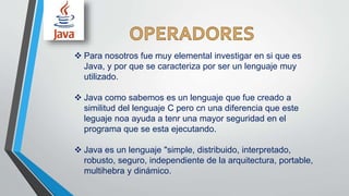  Para nosotros fue muy elemental investigar en si que es
Java, y por que se caracteriza por ser un lenguaje muy
utilizado.
 Java como sabemos es un lenguaje que fue creado a
similitud del lenguaje C pero cn una diferencia que este
leguaje noa ayuda a tenr una mayor seguridad en el
programa que se esta ejecutando.
 Java es un lenguaje "simple, distribuido, interpretado,
robusto, seguro, independiente de la arquitectura, portable,
multihebra y dinámico.
 