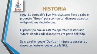 1992: La compañía Sun Microsystems lleva a cabo el
proyecto “Green” para comunicar diversos aparatos
o dispositivos electrónicos.
El prototipo era un sistema operativo distribuido
"Star7" donde cada dispositivo era parte del todo.
Se crea el lenguaje "Oak", un intérprete para este y
clases con este lenguaje para la GUI.
 