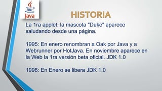 La 1ra applet: la mascota "Duke" aparece
saludando desde una página.
1995: En enero renombran a Oak por Java y a
Webrunner por HotJava. En noviembre aparece en
la Web la 1ra versión beta oficial. JDK 1.0
1996: En Enero se libera JDK 1.0
 