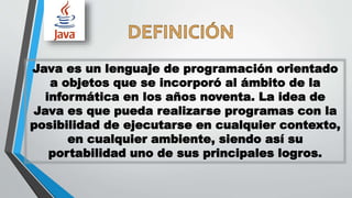 Java es un lenguaje de programación orientado
a objetos que se incorporó al ámbito de la
informática en los años noventa. La idea de
Java es que pueda realizarse programas con la
posibilidad de ejecutarse en cualquier contexto,
en cualquier ambiente, siendo así su
portabilidad uno de sus principales logros.
 