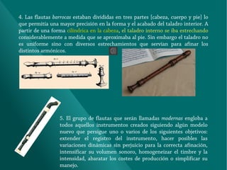 4. Las flautas barrocas estaban divididas en tres partes [cabeza, cuerpo y pie] lo
que permitía una mayor precisión en la forma y el acabado del taladro interior. A
partir de una forma cilíndrica en la cabeza, el taladro interno se iba estrechando
considerablemente a medida que se aproximaba al pie. Sin embargo el taladro no
es uniforme sino con diversos estrechamientos que servían para afinar los
distintos armónicos.

5. El grupo de flautas que serán llamadas modernas engloba a
todos aquellos instrumentos creados siguiendo algún modelo
nuevo que persigue uno o varios de los siguientes objetivos:
extender el registro del instrumento, hacer posibles las
variaciones dinámicas sin perjuicio para la correcta afinación,
intensificar su volumen sonoro, homogeneizar el timbre y la
intensidad, abaratar los costes de producción o simplificar su
manejo.

 