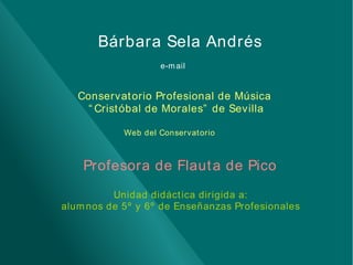 Bárbara Sela Andrés
e-m ail

Conservat orio Profesional de Música
“ Crist óbal de Morales” de Sevilla
Web del Conservat orio

Profesora de Flaut a de Pico
Unidad didáct ica dirigida a:
alum nos de 5º y 6º de Enseñanzas Profesionales

 