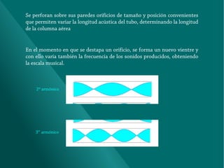 Se perforan sobre sus paredes orificios de tamaño y posición convenientes
que permiten variar la longitud acústica del tubo, determinando la longitud
de la columna aérea

En el momento en que se destapa un orificio, se forma un nuevo vientre y
con ello varía también la frecuencia de los sonidos producidos, obteniendo
la escala musical.

2º armónico

3er armónico

 