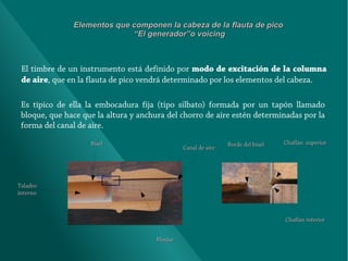 Elementos que componen la cabeza de la flauta de pico
“El generador”o voicing

El timbre de un instrumento está definido por modo de excitación de la columna
de aire, que en la flauta de pico vendrá determinado por los elementos del cabeza.
Es típico de ella la embocadura fija (tipo silbato) formada por un tapón llamado
bloque, que hace que la altura y anchura del chorro de aire estén determinadas por la
forma del canal de aire.
Bisel

Canal de aire

Borde del bisel

Chaflán superior

Taladro
interno

Chaflán inferior
Bloque

 