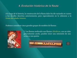 4. Evolución histórica de la flauta
A lo largo de la historia, la construcción de la flauta dulce ha ido variando en cuanto
a los detalles descritos anteriormente, pero especialmente en lo referente a la
forma del taladro interno.

Podemos considerar cinco grandes grupos de modelos de flautas:
1. Las flautas medievales son flautas cilíndricas, con un tubo
generalmente ancho, pueden tener una extensión de una
octava y una quinta

 