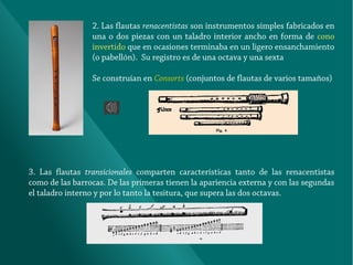 2. Las flautas renacentistas son instrumentos simples fabricados en
una o dos piezas con un taladro interior ancho en forma de cono
invertido que en ocasiones terminaba en un ligero ensanchamiento
(o pabellón). Su registro es de una octava y una sexta
Se construían en Consorts (conjuntos de flautas de varios tamaños)

3. Las flautas transicionales comparten características tanto de las renacentistas
como de las barrocas. De las primeras tienen la apariencia externa y con las segundas
el taladro interno y por lo tanto la tesitura, que supera las dos octavas.

 