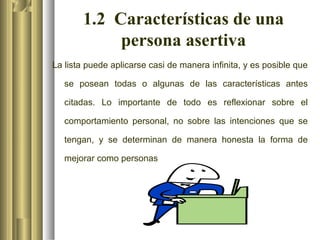 1.2 Características de una
            persona asertiva
La lista puede aplicarse casi de manera infinita, y es posible que

   se posean todas o algunas de las características antes

   citadas. Lo importante de todo es reflexionar sobre el

   comportamiento personal, no sobre las intenciones que se

   tengan, y se determinan de manera honesta la forma de

   mejorar como personas
 