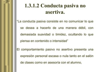1.3.1.2 Conducta pasiva no
              asertiva.
“La conducta pasiva consiste en no comunicar lo que

  se desea a hacerlo de una manera débil, con

  demasiada suavidad o timidez, ocultando lo que

  piensa en contenido o intensidad”

El comportamiento pasivo no asertivo presenta una

  expresión personal escasa o nula tanto en el salón

  de clases como en asesoría con el alumno,
 