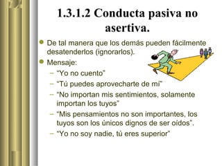 1.3.1.2 Conducta pasiva no
              asertiva.
 De tal manera que los demás pueden fácilmente
  desatenderlos (ignorarlos).
 Mensaje:
   – “Yo no cuento”
   – “Tú puedes aprovecharte de mí”
   – “No importan mis sentimientos, solamente
     importan los tuyos”
   – “Mis pensamientos no son importantes, los
     tuyos son los únicos dignos de ser oídos”.
   – “Yo no soy nadie, tú eres superior”
 