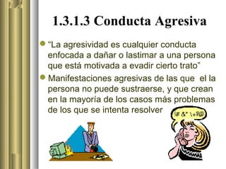 1.3.1.3 Conducta Agresiva
“La agresividad es cualquier conducta
 enfocada a dañar o lastimar a una persona
 que está motivada a evadir cierto trato”
Manifestaciones agresivas de las que el la
 persona no puede sustraerse, y que crean
 en la mayoría de los casos más problemas
 de los que se intenta resolver
 