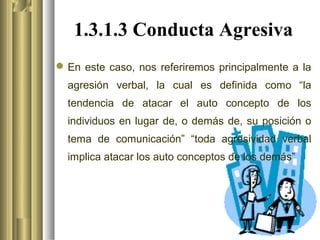 1.3.1.3 Conducta Agresiva
 En este caso, nos referiremos principalmente a la
  agresión verbal, la cual es definida como “la
  tendencia de atacar el auto concepto de los
  individuos en lugar de, o demás de, su posición o
  tema de comunicación” “toda agresividad verbal
  implica atacar los auto conceptos de los demás”
 