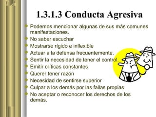 1.3.1.3 Conducta Agresiva
 Podemos mencionar algunas de sus más comunes
  manifestaciones.
 No saber escuchar
 Mostrarse rígido e inflexible
 Actuar a la defensa frecuentemente.
 Sentir la necesidad de tener el control.
 Emitir críticas constantes
 Querer tener razón
 Necesidad de sentirse superior
 Culpar a los demás por las fallas propias
 No aceptar o reconocer los derechos de los
  demás.
 