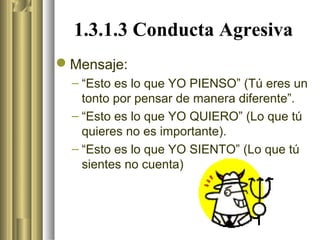 1.3.1.3 Conducta Agresiva
Mensaje:
 – “Esto es lo que YO PIENSO” (Tú eres un
   tonto por pensar de manera diferente”.
 – “Esto es lo que YO QUIERO” (Lo que tú
   quieres no es importante).
 – “Esto es lo que YO SIENTO” (Lo que tú
   sientes no cuenta)
 