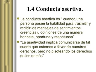 1.4 Conducta asertiva.
La conducta asertiva es “ cuando una
 persona posee la habilidad para trasmitir y
 recibir los mensajes de sentimientos,
 creencias u opiniones de una manera
 honesta, oportuna y respetuosa”
“La asertividad implica comunicarse de tal
 suerte que estemos a favor de nuestros
 derechos, pero no pisoteando los derechos
 de los demás”
 